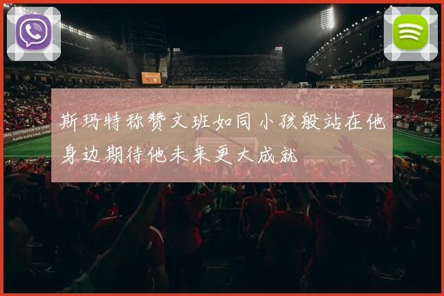 斯玛特称赞文班如同小孩般站在他身边期待他未来更大成就