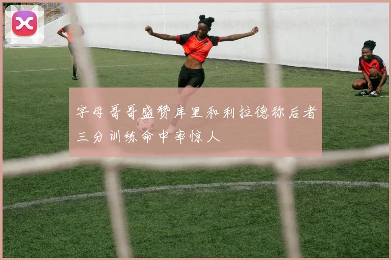 字母哥哥盛赞库里和利拉德称后者三分训练命中率惊人