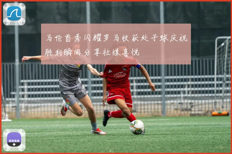 马伦首秀闪耀罗马收获处子球庆祝胜利瞬间分享社媒喜悦
