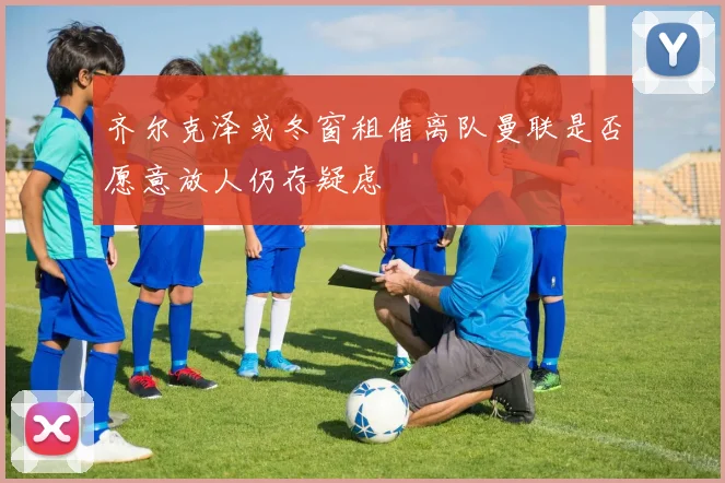 齐尔克泽或冬窗租借离队曼联是否愿意放人仍存疑虑