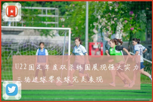 U22国足年度双杀韩国展现强大实力三场进球零失球完美表现