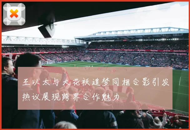 王以太与大花袄追梦同框合影引发热议展现跨界合作魅力