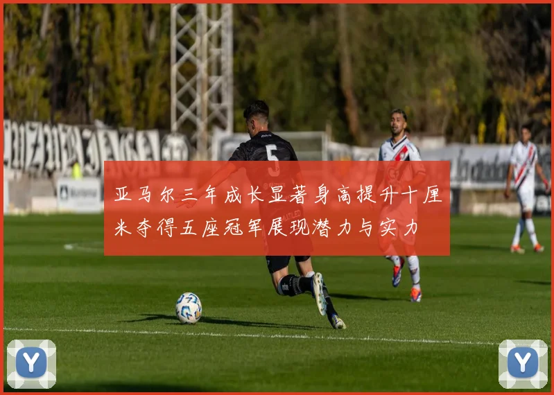 亚马尔三年成长显著身高提升十厘米夺得五座冠军展现潜力与实力