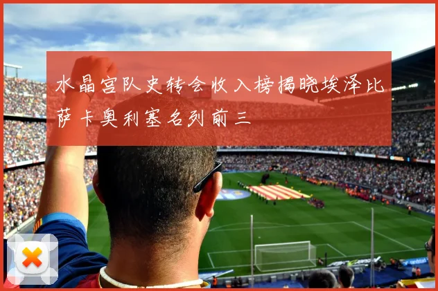 水晶宫队史转会收入榜揭晓埃泽比萨卡奥利塞名列前三