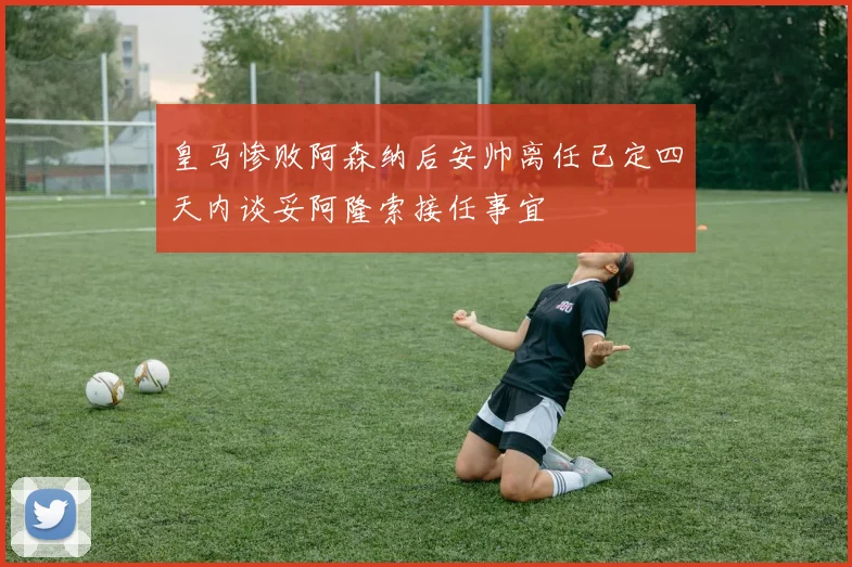 皇马惨败阿森纳后安帅离任已定四天内谈妥阿隆索接任事宜