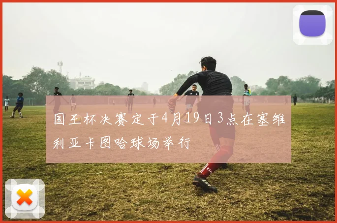 国王杯决赛定于4月19日3点在塞维利亚卡图哈球场举行