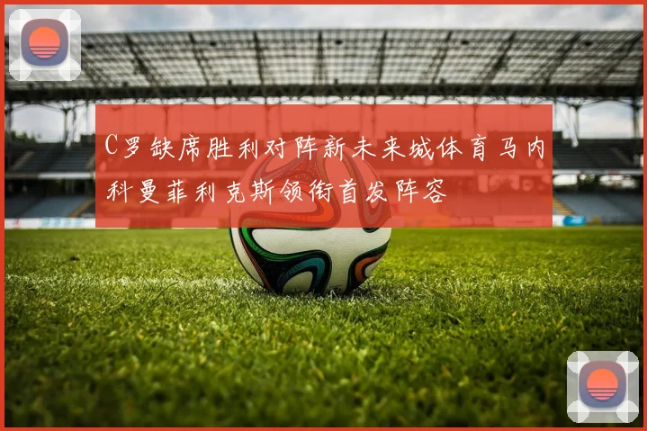 C罗缺席胜利对阵新未来城体育马内科曼菲利克斯领衔首发阵容