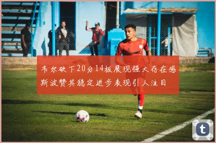 韦尔砍下20分14板展现强大存在感斯波赞其稳定进步表现引人注目
