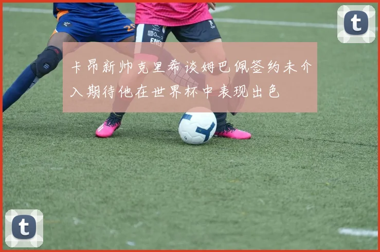 卡昂新帅克里希谈姆巴佩签约未介入期待他在世界杯中表现出色