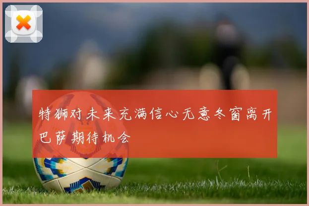 特狮对未来充满信心无意冬窗离开巴萨期待机会