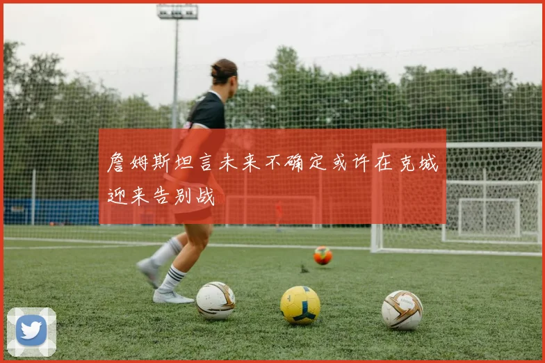 詹姆斯坦言未来不确定或许在克城迎来告别战