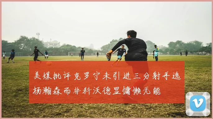 美媒批评克罗宁未引进三分射手选杨瀚森而非科沃德显慵懒无能