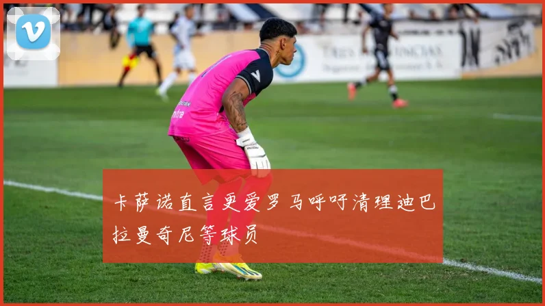 卡萨诺直言更爱罗马呼吁清理迪巴拉曼奇尼等球员