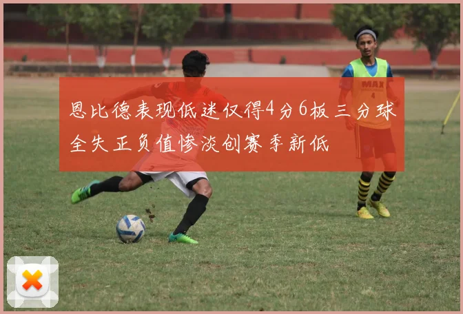 恩比德表现低迷仅得4分6板三分球全失正负值惨淡创赛季新低