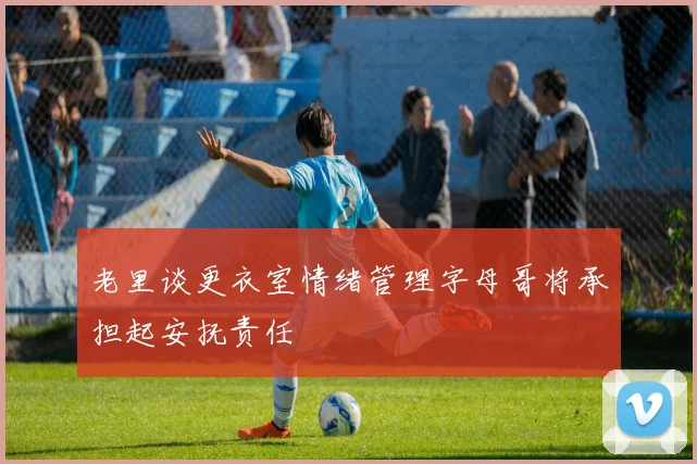 老里谈更衣室情绪管理字母哥将承担起安抚责任