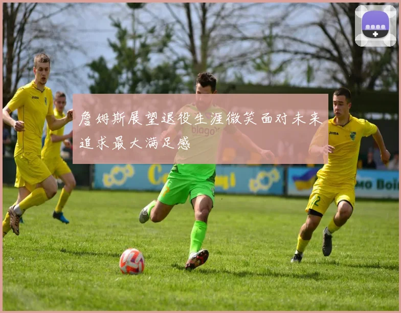 詹姆斯展望退役生涯微笑面对未来追求最大满足感