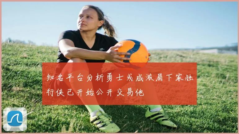 知名平台分析勇士或成浓眉下家独行侠已开始公开交易他