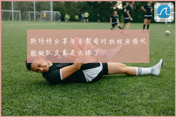 斯玛特分享与东契奇对抗经历感叹能做队友真是太棒了