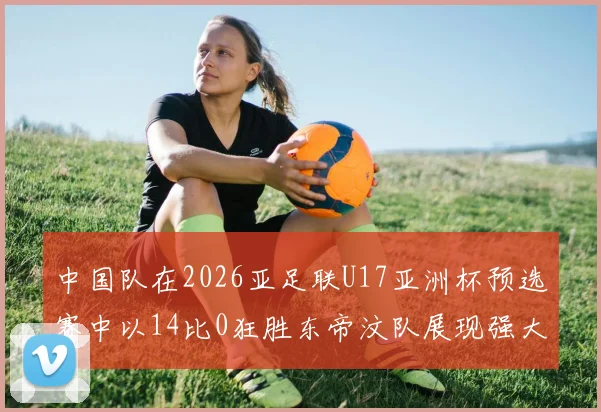 中国队在2026亚足联U17亚洲杯预选赛中以14比0狂胜东帝汶队展现强大实力