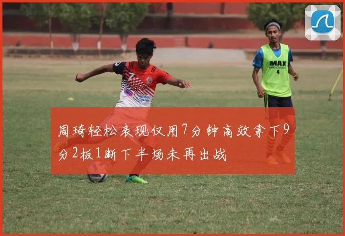 周琦轻松表现仅用7分钟高效拿下9分2板1断下半场未再出战