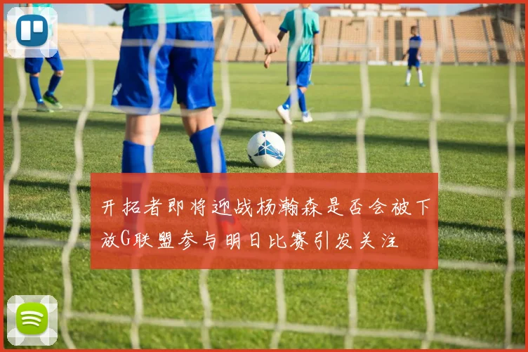 开拓者即将迎战杨瀚森是否会被下放G联盟参与明日比赛引发关注