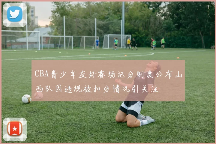 CBA青少年友好赛场记分制度公布山西队因违规被扣分情况引关注