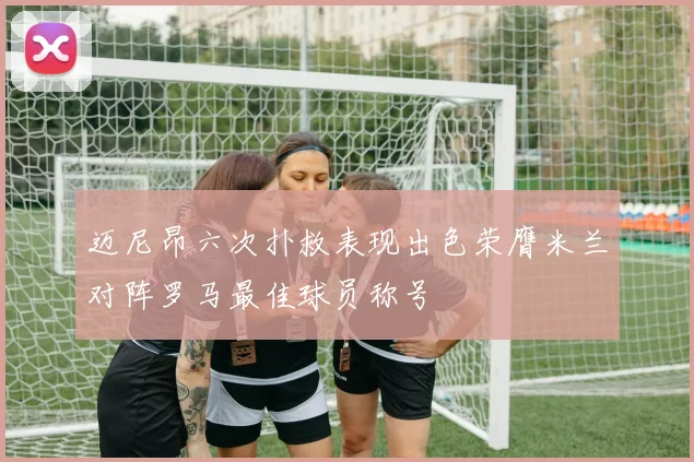 迈尼昂六次扑救表现出色荣膺米兰对阵罗马最佳球员称号