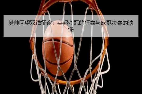 塔帅回望双线征途：英超夺冠的狂喜与欧冠决赛的遗憾（BOYUSPORTS）